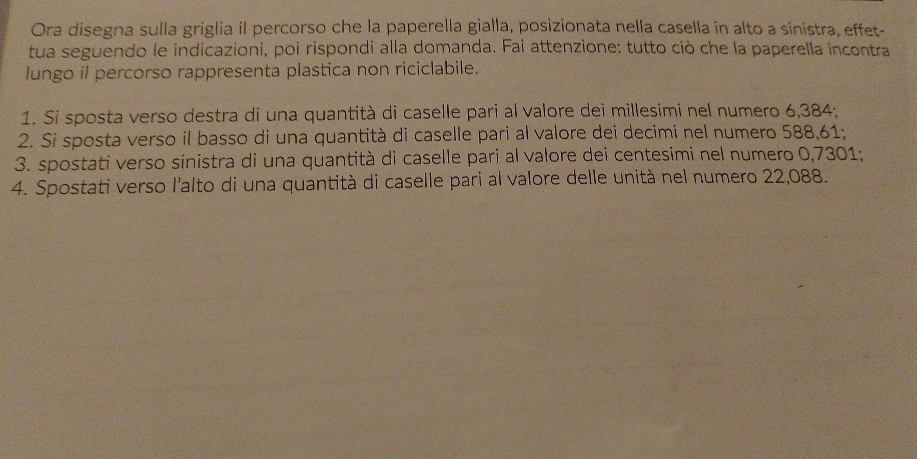 Ora disegna sulla griglia il percorso che la paperella gialla, posizionata nella casella in alto a sinistra, effet- 
tua seguendo le indicazioni, poi rispondi alla domanda. Fai attenzione: tutto ciò che la paperella incontra 
lungo il percorso rappresenta plastica non riciclabile. 
1. Si sposta verso destra di una quantità di caselle pari al valore dei millesimi nel numero 6,384; 
2. Si sposta verso il basso di una quantità di caselle pari al valore dei decimi nel numero 588,61; 
3. spostati verso sinistra di una quantità di caselle pari al valore dei centesimi nel numero 0,7301; 
4. Spostati verso l'alto di una quantità di caselle pari al valore delle unità nel numero 22,088.