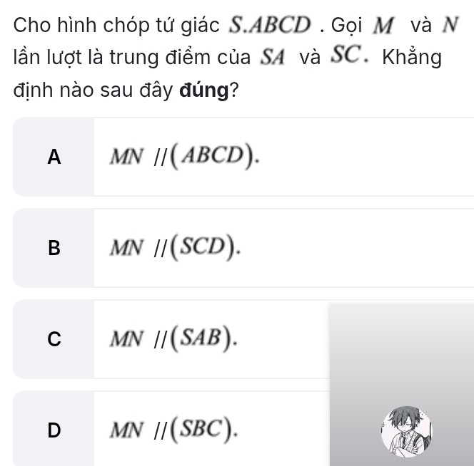 Cho hình chóp tứ giác S. ABCD. Gọi M và N
lần lượt là trung điểm của S4 và SC. Khẳng
định nào sau đây đúng?
A MN//(ABCD).
B MN//(SCD).
C MN//(SAB).
D MN//(SBC).