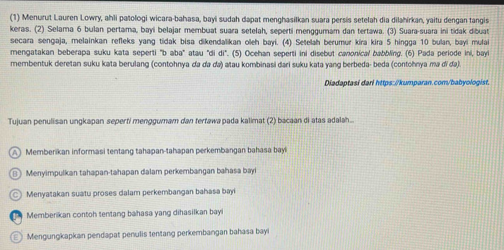 (1) Menurut Lauren Lowry, ahli patologi wicara-bahasa, bayi sudah dapat menghasilkan suara persis setelah dia dilahirkan, yaitu dengan tangis
keras. (2) Selama 6 bulan pertama, bayi belajar membuat suara setelah, seperti menggumam dan tertawa. (3) Suara-suara ini tidak dibuat
secara sengaja, melainkan refleks yang tidak bisa dikendalikan oleh bayi. (4) Setelah berumur kira kira 5 hingga 10 bulan, bayi mulai
mengatakan beberapa suku kata seperti "b aba" atau "di di". (5) Ocehan seperti ini disebut canonical babbling. (6) Pada periode ini, bayi
membentuk deretan suku kata berulang (contohnya da da da) atau kombinasi dari suku kata yang berbeda- beda (contohnya ma di da).
Diadaptasi dari https://kumparan.com/babyologist.
Tujuan penulisan ungkapan seperti menggumam dan tertawa pada kalimat (2) bacaan di atas adalah...
A Memberikan informasi tentang tahapan-tahapan perkembangan bahasa bayi
B Menyimpulkan tahapan-tahapan dalam perkembangan bahasa bayi
C Menyatakan suatu proses dalam perkembangan bahasa bayi
Memberikan contoh tentang bahasa yang dihasilkan bayi
Mengungkapkan pendapat penulis tentang perkembangan bahasa bayi