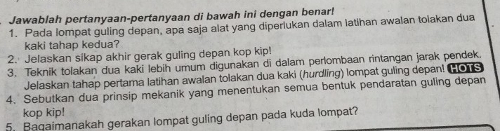 Jawablah pertanyaan-pertanyaan di bawah ini dengan benar! 
1. Pada lompat guling depan, apa saja alat yang diperlukan dalam latihan awalan tolakan dua 
kaki tahap kedua? 
2. Jelaskan sikap akhir gerak guling depan kop kip! 
3. Teknik tolakan dua kaki lebih umum digunakan di dalam perlombaan rintangan jarak pendek. 
Jelaskan tahap pertama latihan awalan tolakan dua kaki (hurdling) lompat guling depan! HOTS 
4. Sebutkan dua prinsip mekanik yang menentukan semua bentuk pendaratan guling depan 
kop kip! 
5. Baqaimanakah gerakan lompat guling depan pada kuda lompat?