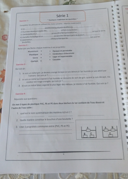 Série 1
Exercice 1 ''' Quelques matériaux au quotidien '''
Compléter les phrases en utilisant les mots suivants : objet(s)-matériau(s):
1) Un_ , peut être fabriqué à part ir de différents
_
2) # γ a trois classes principales des . utilisés au quotidien .
3) Une bouteille estun qui peut être fabriqué à partir d'un
k s
4) Une boîte d'emballage est un _ qui peut être fabriqué à partir de plusieurs _tel que le verre.
5) Leverre est un bouteilles __putilisé pourfabriquer des _tels que les
k s
k 
Exercice 2 :
Relier par une flèche chaque matériau à ses propriétés:
Aluminium Opaque et perméable
Plastique Conducteur d'électricité
Verre Leger et imperméable
Carton Cassable
Exercice 3 :

Qui suis-je:
_
1. Je suis un métal gris .je deviens orange lorsque je suis dehors à l'air humide.je suis attiré par
l'aimant. Qui suis-je ?.
2. Je suis un métal qui exposé à l'air humide se recouvre de vert-de-gris .quand je suis décapé, ma
couleur est rouge orangée. qui suis-je ?_
3. Je suis un métal blanc argenté le plus lèger des métaux, je résiste à l'air humide. Qui suis-je ?
_
Exercice 4 :
Répondre aux questions :
On met 3 types de plastique PVC, PS et PE dans deux béchers le 1er contient de l'eau douce et
l'autre de l'eau salée :
1. quel est le nom systématique des matières A,B et C ?
_
_
_
2. Quelle matière constitue le bouchon d'une bouteille ?
_
3. Citer 2 propriétés communes entre (PVC, PS et PE)
_
A B
_
C
_