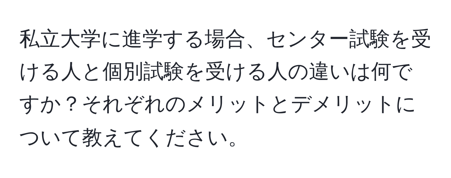 私立大学に進学する場合、センター試験を受ける人と個別試験を受ける人の違いは何ですか？それぞれのメリットとデメリットについて教えてください。