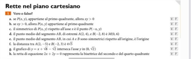 Rette nel piano cartesiano
Vero o falso?
a. se P(x,y) , appartiene al primo quadrante, allora xy>0
V F
b. se xy>0 , allora P(x,y) appartiene al primo quadrante V F
c. il simmetrico di P(x,y) rispetto all'asse x è il punto P(-x,y) V F
d. il punto medio del segmento AB, di estremi A(2,4) , e B(-2,8) e M(0,6) V F
e. il punto medio del segmento AB, in cui A e B sono simmetrici rispetto all’origine, è l’origine V F V F
f, la distanza tra A(2,-5) e B(-2,3) e 4sqrt(5)
g. il grafico di y=x+sqrt(8)-sqrt(2) interseca l'asse y in (0,sqrt(2)) V F
h. la retta di equazione 2x+2y=0 rappresenta la bisettrice del secondo e del quarto quadrante V F
_