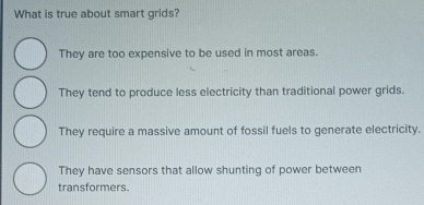 What is true about smart grids?
They are too expensive to be used in most areas.
They tend to produce less electricity than traditional power grids.
They require a massive amount of fossil fuels to generate electricity.
They have sensors that allow shunting of power between
transformers.