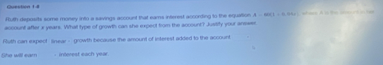 Futh deposits some money into a savings account that eams interest according to the equation A=60(1+0.04r) where A is the amount in her 
account after x years. What type of growth can she expect from the account? Justify your answer. 
Ruth can expect linear - growth because the amount of interest added to the account 
She will earn - interest each year.