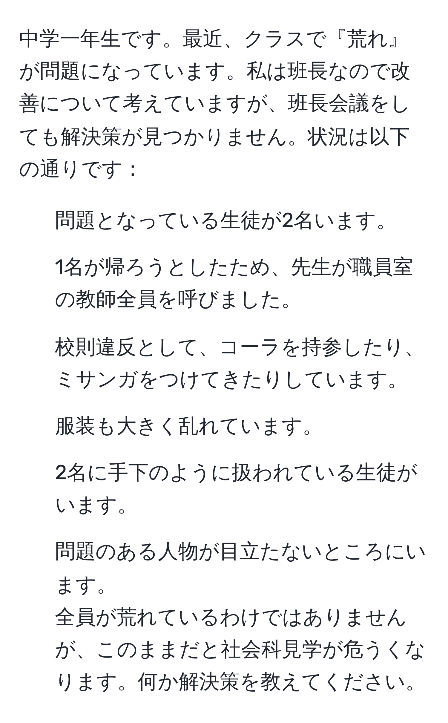 中学一年生です。最近、クラスで『荒れ』が問題になっています。私は班長なので改善について考えていますが、班長会議をしても解決策が見つかりません。状況は以下の通りです：  
- 問題となっている生徒が2名います。  
- 1名が帰ろうとしたため、先生が職員室の教師全員を呼びました。  
- 校則違反として、コーラを持参したり、ミサンガをつけてきたりしています。  
- 服装も大きく乱れています。  
- 2名に手下のように扱われている生徒がいます。  
- 問題のある人物が目立たないところにいます。  
全員が荒れているわけではありませんが、このままだと社会科見学が危うくなります。何か解決策を教えてください。