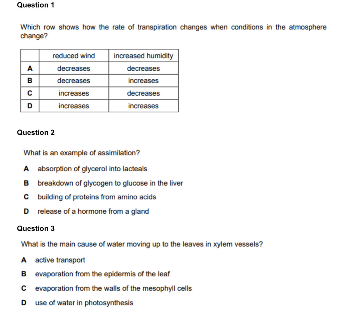 Which row shows how the rate of transpiration changes when conditions in the atmosphere
change?
Question 2
What is an example of assimilation?
A absorption of glycerol into lacteals
B breakdown of glycogen to glucose in the liver
C building of proteins from amino acids
D release of a hormone from a gland
Question 3
What is the main cause of water moving up to the leaves in xylem vessels?
A active transport
B evaporation from the epidermis of the leaf
C evaporation from the walls of the mesophyll cells
D use of water in photosynthesis