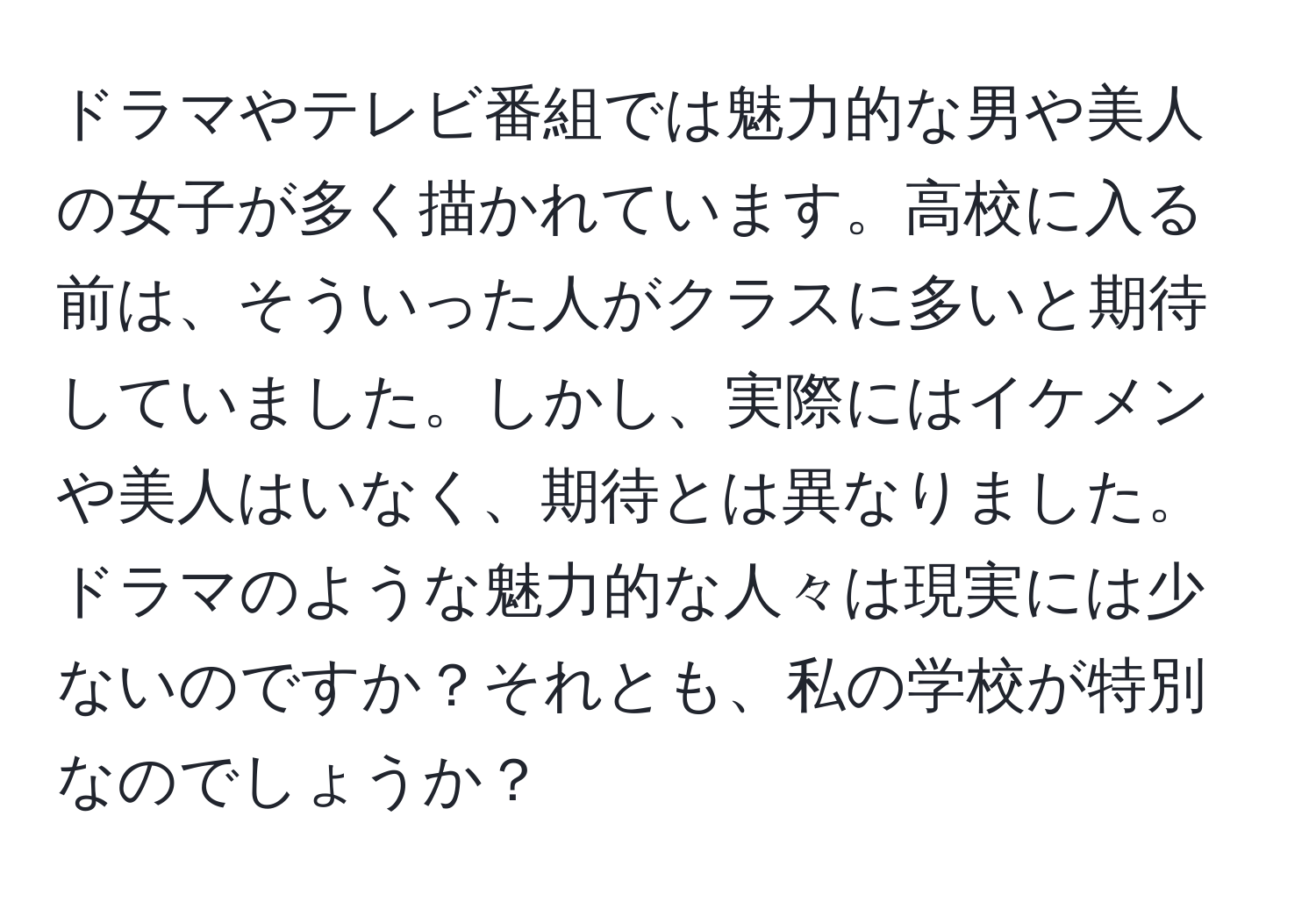 ドラマやテレビ番組では魅力的な男や美人の女子が多く描かれています。高校に入る前は、そういった人がクラスに多いと期待していました。しかし、実際にはイケメンや美人はいなく、期待とは異なりました。ドラマのような魅力的な人々は現実には少ないのですか？それとも、私の学校が特別なのでしょうか？