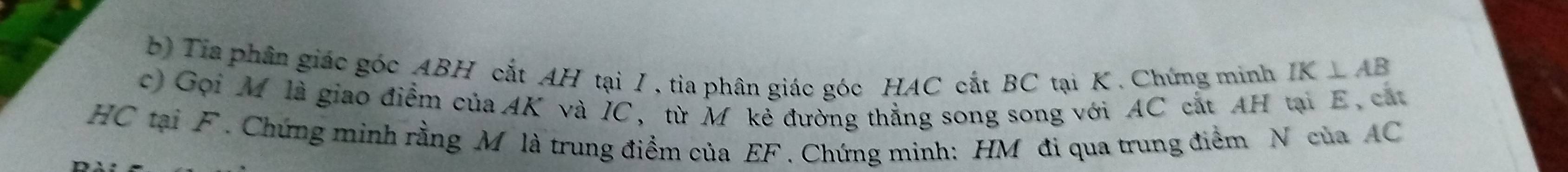 Tia phân giác góc ABH cắt AH tại I , tia phân giác góc HAC cắt BC tại K. Chứng minh IK⊥ AB
c) Gọi Môlà giao điểm của AK và IC, từ M kẻ đường thẳng song song với AC cắt AH tại E, cát
HC tại F. Chứng minh rằng M là trung điểm của EF. Chứng minh: HM đi qua trung điểm N của AC