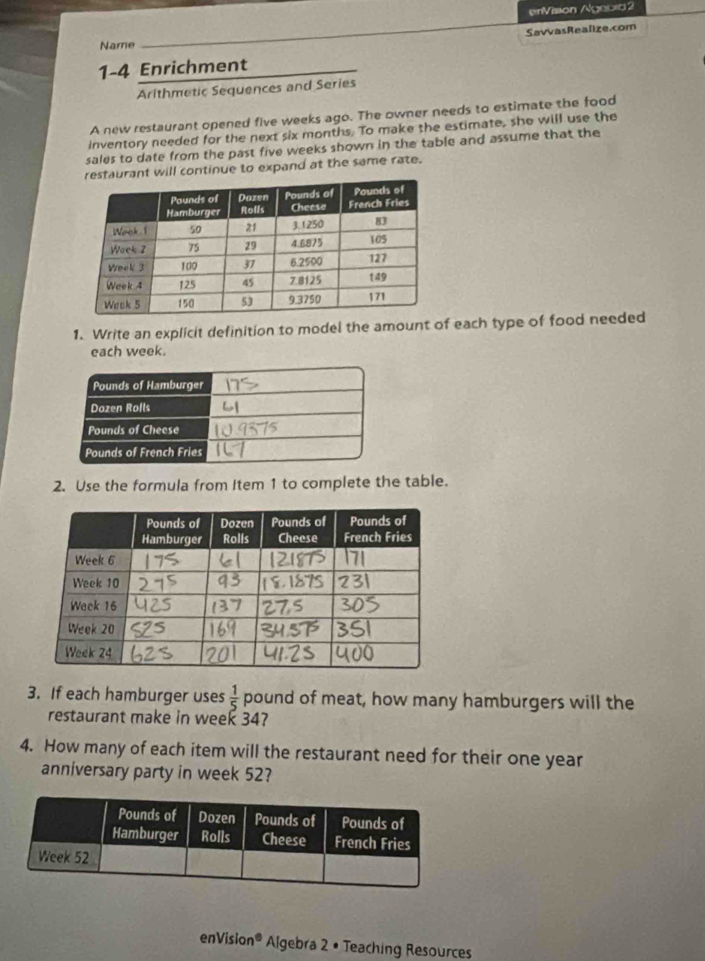 erVision Agebia 2 
SavvasRealize.com 
Name 
1-4 Enrichment 
Arithmetic Sequences and Series 
A new restaurant opened five weeks ago. The owner needs to estimate the food 
inventory needed for the next six months. To make the estimate, she will use the 
sales to date from the past five weeks shown in the table and assume that the 
taurant will continue to expand at the same rate. 
1. Write an explicit definition to model the amount of each type of food needed 
each week. 
2. Use the formula from Item 1 to complete the table. 
3. If each hamburger uses  1/5  pound of meat, how many hamburgers will the 
restaurant make in week 34? 
4. How many of each item will the restaurant need for their one year
anniversary party in week 52? 
enVision Algebra 2 • Teaching Resources