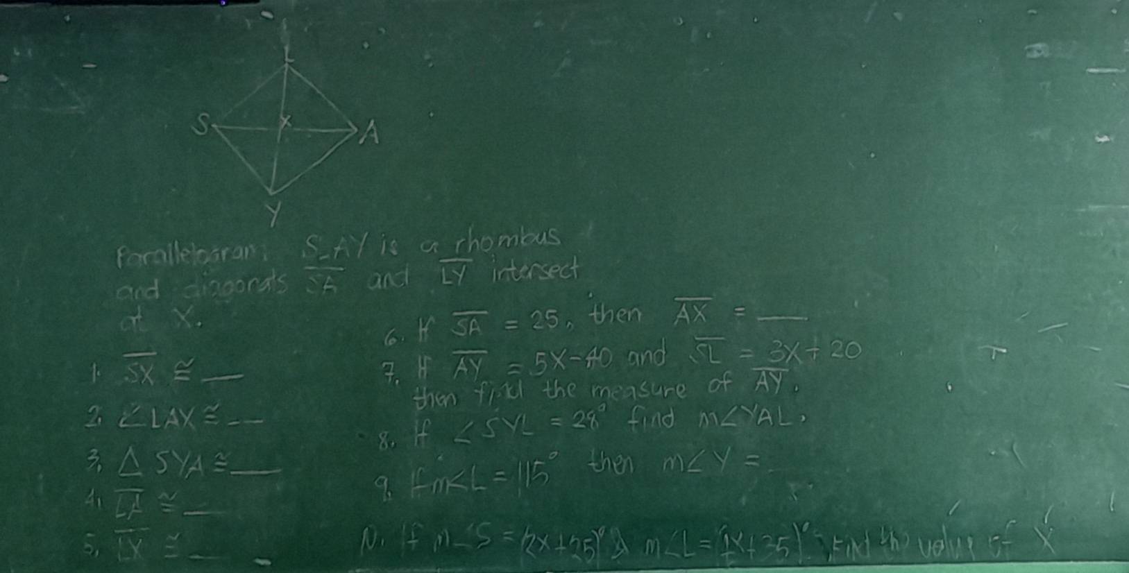 forallelogran S=11 H is a chomous 
and diaoonats vector SA and overline LY intersect 
ot X , then overline AX=_  _ 
6. roverline SA=25
1. overline SX≌ 7. H overline AY=5x-40 and overline SL=3x+20
2. ∠ LAX≌ _ _then fin the measure of AY. 
8. If ∠ SYL=28° find M∠ YAL, 
3. △ SYA≌ _then m∠ y=
41 overline LA≌ _ 
9. fin∠ L=115°
5, overline LX≌ _ _  _ 
10. fn-5=(2x+25)^6 A m∠ L=(1x+25)^circ  kird the velue of x