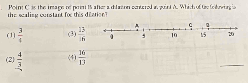 Point C is the image of point B after a dilation centered at point A. Which of the following is
the scaling constant for this dilation?
(1)  3/4  (3)  13/16 
(2)  4/3  (4)  16/13 
_