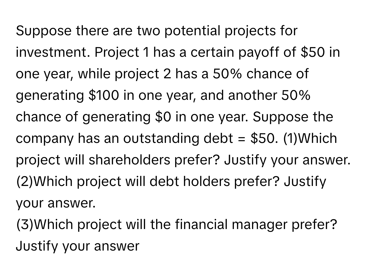 Suppose there are two potential projects for investment. Project 1 has a certain payoff of $50 in one year, while project 2 has a 50% chance of generating $100 in one year, and another 50% chance of generating $0 in one year. Suppose the company has an outstanding debt = $50.   (1)Which project will shareholders prefer? Justify your answer. 
(2)Which project will debt holders prefer? Justify your answer. 
(3)Which project will the financial manager prefer? Justify your answer