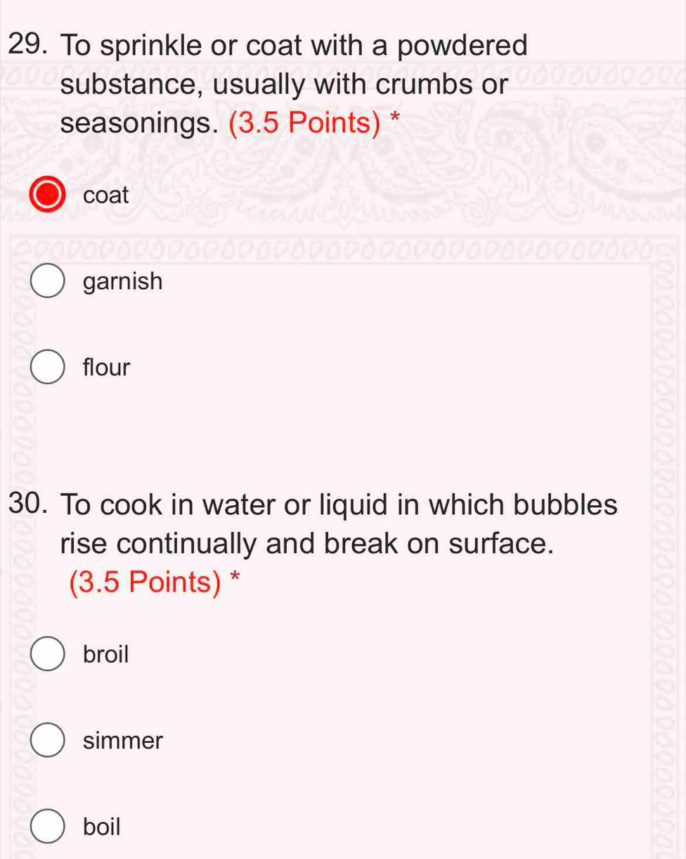 To sprinkle or coat with a powdered
substance, usually with crumbs or
seasonings. (3.5 Points) *
coat
garnish
flour
30. To cook in water or liquid in which bubbles
rise continually and break on surface.
(3.5 Points) *
broil
simmer
boil