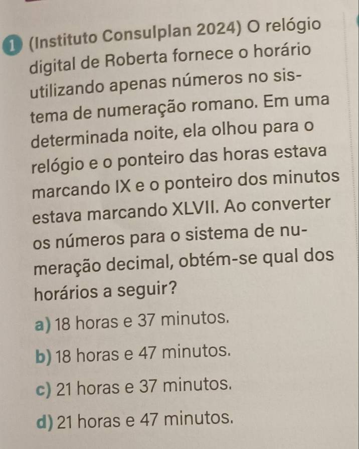 1 (Instituto Consulplan 2024) O relógio
digital de Roberta fornece o horário
utilizando apenas números no sis-
tema de numeração romano. Em uma
determinada noite, ela olhou para o
relógio e o ponteiro das horas estava
marcando IX e o ponteiro dos minutos
estava marcando XLVII. Ao converter
os números para o sistema de nu-
meração decimal, obtém-se qual dos
horários a seguir?
a) 18 horas e 37 minutos.
b) 18 horas e 47 minutos.
c) 21 horas e 37 minutos.
d) 21 horas e 47 minutos.