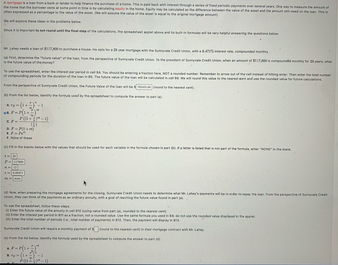 A mortgage is a loan from a bank or lender to help finance the purchase of a home. This is paid back with interest through a series of fixed periodic payments over several years. One way to measure the amount of
the home that the borrower owns at some point in time is by calculating equity in the home. Equity may be calculated as the difference between the value of the asset and the amount still owed on the loan. This is
often expressed as a percentage to the value of the asset. (We will assume the value of the asset is equal to the original mortgage amount).
We will explore these ideas in the problems below.
Since it is important to not round until the final step of the calculations, the spreadsheet applet above and its built-in formulas will be very helpful answering the questions below.
Mr. Lahey needs a loan of $117,800 to purchase a house. He opts for a 29 year mortgage with the Sunnyvale Credit Union, with a 6.471% interest rate, compounded monthly .
(a) First, determine the "future value" of the loan, from the perspective of Sunnyvale Credit Union. To the president of Sunnyvale Credit Union, when an amount of $117,800 is compounded monthly for 29 years, what
is the future value of the money?
To use the spreadsheet, enter the interest per period in cell B4. You should be entering a fraction here, NOT a rounded number. Remember to arrow out of the cell instead of hitting enter. Then enter the total number
of compounding periods for the duration of the loan in B5. The future value of the loan will be calculated in cell B6. We will round this value to the nearest cent and use the rounded value for future calculations.
From the perspective of Sunnyvale Credit Union, the Future Value of the loan will be $ 765505.68  (round to the nearest cent).
(b) From the list below, identify the formula used by the spreadsheet to compute the answer to part (a).
A r_E=(1+ r/n )^n-1
o B. F=P(1+ r/n )^nt
C. F=frac P((1+ r/n )^nt-1)( r/n )
D. F=P(1+rt)
E. F=Pe^(rt)
F. None of these
(c) Fill in the blanks below with the values that should be used for each variable in the formula chosen in part (b). If a letter is listed that is not part of the formula, enter "NONE" in the blank.
t=29
P=117800
n=boxed 12
r=0.06471
m=|none
(d) Now, when preparing the mortgage agreements for the closing, Sunnyvale Credit Union needs to determine what Mr. Lahey's payments will be in order to repay the loan. From the perspective of Sunnyvale Credit
Union, they can think of the payments as an ordinary annuity, with a goal of reaching the future value found in part (a).
To use the spreadsheet, follow these steps.
(i) Enter the future value of the annuity in cell B10 (using value from part (a), rounded to the nearest cent).
(ii) Enter the interest per period in B11 as a fraction, not a rounded value. Use the same formula you used in B4; do not use the rounded value displayed in the applet.
(iii) Enter the total number of periods (i.e., total number of payments) in B12. Then, the payment will display in B13.
Sunnyvale Credit Union will require a monthly payment of $□ (round to the nearest cent) in their mortgage contract with Mr. Lahey.
(e) From the list below, identify the formula used by the spreadsheet to compute the answer to part (d).
A. F=P(1+ r/n )^nt
B. r_E=(1+ r/n )^n-1
P((1+ r/n )^nt-1)