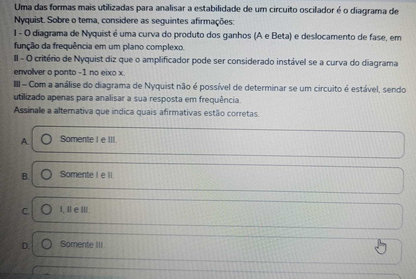 Uma das formas mais utilizadas para analisar a estabilidade de um circuito oscilador é o diagrama de
Nyquist. Sobre o tema, considere as seguintes afirmações:
I - O diagrama de Nyquist é uma curva do produto dos ganhos (A e Beta) e deslocamento de fase, em
função da frequência em um plano complexo.
II - O critério de Nyquist diz que o amplificador pode ser considerado instável se a curva do diagrama
envolver o ponto -1 no eixo x.
III - Com a análise do diagrama de Nyquist não é possível de determinar se um circuito é estável, sendo
utilizado apenas para analisar a sua resposta em frequência.
Assinale a alternativa que indica quais afirmativas estão corretas.
A. Somente I e III.
B. Somente I e II.
C. I, IeⅢII.
D. Somente III.