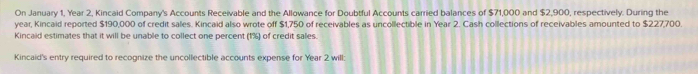 On January 1, Year 2, Kincaid Company's Accounts Receivable and the Allowance for Doubtful Accounts carried balances of $71,000 and $2,900, respectively. During the
year, Kincaid reported $190,000 of credit sales. Kincaid also wrote off $1,750 of receivables as uncollectible in Year 2. Cash collections of receivables amounted to $227,700. 
Kincaid estimates that it will be unable to collect one percent (1%) of credit sales. 
Kincaid's entry required to recognize the uncollectible accounts expense for Year 2 will: