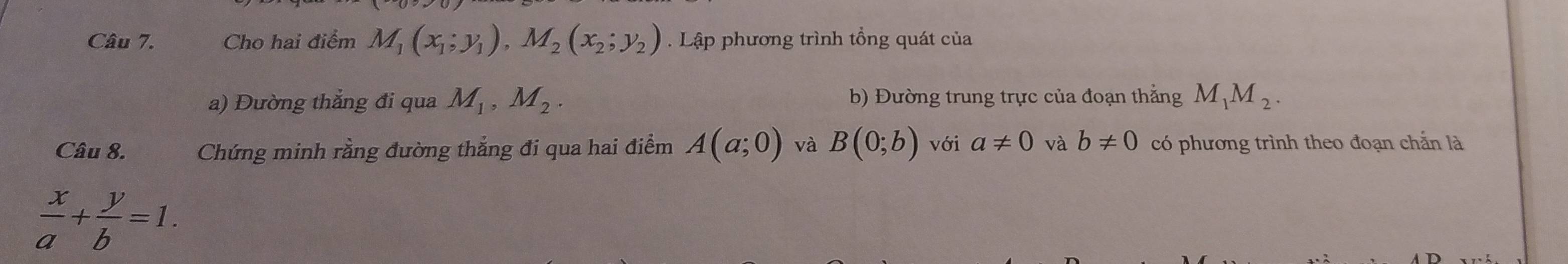 Cho hai điểm M_1(x_1;y_1), M_2(x_2;y_2). Lập phương trình tổng quát của 
a) Đường thẳng đi qua M_1, M_2. b) Đường trung trực của đoạn thắng M_1M_2. 
Câu 8. Chứng minh rằng đường thẳng đi qua hai điểm A(a;0) và B(0;b) với a!= 0 và b!= 0 có phương trình theo đoạn chắn là
 x/a + y/b =1.