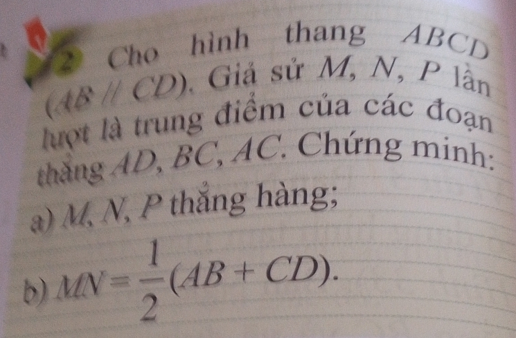 Cho hình thang ABCD
(ABparallel CD)
Giả sử M, N, P lân 
lợt là trung điểm của các đoạn 
thắng AD, BC, AC. Chứng minh: 
a) M, N, P thắng hàng; 
b) MN= 1/2 (AB+CD).