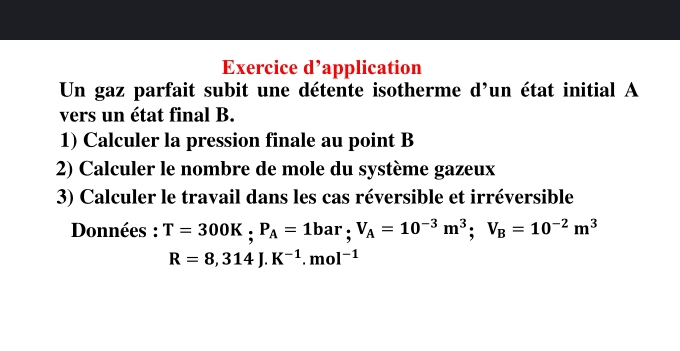 Exercice d’application 
Un gaz parfait subit une détente isotherme d’un état initial A 
vers un état final B. 
1) Calculer la pression finale au point B
2) Calculer le nombre de mole du système gazeux 
3) Calculer le travail dans les cas réversible et irréversible 
Données : T=300K; P_A=1bar; V_A=10^(-3)m^3; V_B=10^(-2)m^3
R=8,314J.K^(-1).mol^(-1)