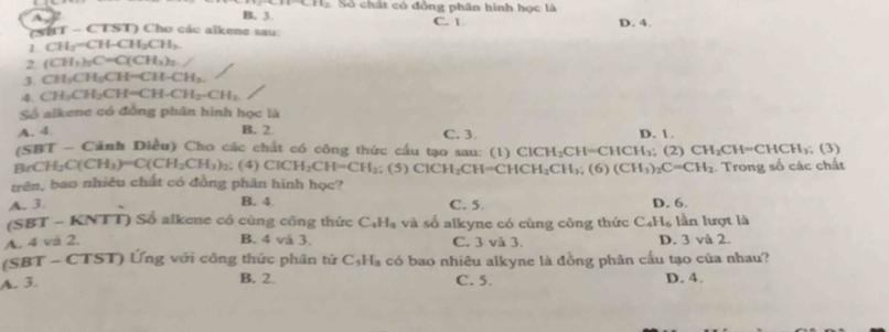 L_1
A
B. 3. Số  chất có đồng phân hình học là D. 4.
t -   C I>1 Cho các alkene sau C. 1
1 CH_3-CH-CH_2CH_3.
2 (CH_3)_2C=C(CH_3)_2
3. CH_3CH_3CH=CH-CH_3.
4. CH_2CH_2CH=CH-CH_2-CH_3
Số alkene có đồng phân hình học là
A. 4 B. 2 C. 3. D. 1.
(SBT - Cánh Diều) Cho các chất có công thức cầu tạo sau: (1) ClCH_2CH=CHCH_3;(2) CH_2CH=CHCH_3 (3)
BrCH_2C(CH_3)=C(CH_2CH_3)_2: (4) ClCH_2CH=CH_2; (5) ClCH_2CH=CHCH_2CH_3 (6) (CH_3)_2C=CH_2
trên, bao nhiêu chất có đồng phân hình học? . Trong số các chất
A. 3. B. 4. C. 5. D. 6.
(SBT - KNTT) Sổ alkene có cùng công thức C_4H_8 và số alkyne có cùng công thức C_4H_6 lần lượt là
A. 4 và 2. B. 4 và 3. C. 3 và 3. D. 3 và 2.
(SBT - CTST) Ứng với công thức phân tứ C_5H_3 có bao nhiêu alkyne là đồng phân cấu tạo của nhau?
B. 2.
A. 3. C. 5. D. 4.