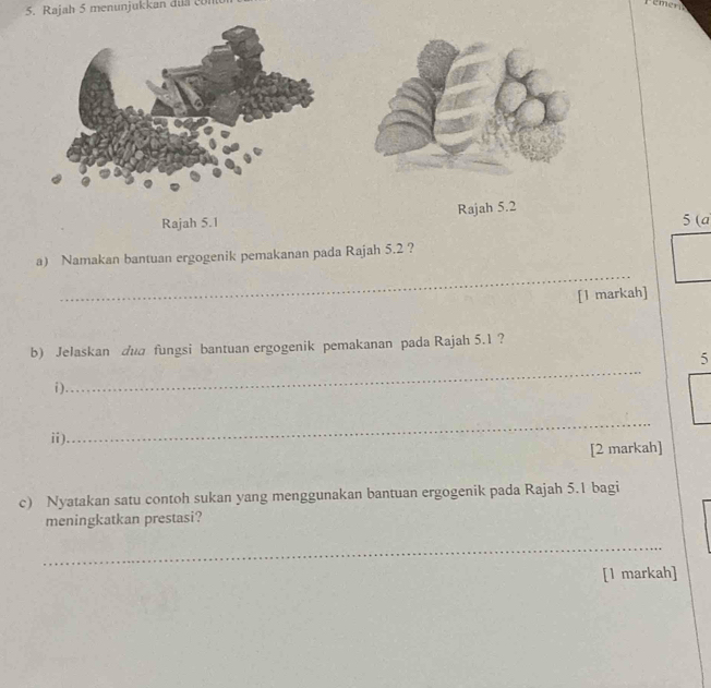 Rajah 5 menunjukkan dua cm
Rajah 5.1 Rajah 5.2 5 (a 
a) Namakan bantuan ergogenik pemakanan pada Rajah 5.2 ? 
_ 
[l markah] 
b) Jelaskan dud fungsi bantuan ergogenik pemakanan pada Rajah 5.1 ? 
_ 
5 
i). 
ⅱ). 
_ 
[2 markah] 
c) Nyatakan satu contoh sukan yang menggunakan bantuan ergogenik pada Rajah 5.1 bagi 
meningkatkan prestasi? 
_ 
[1 markah]