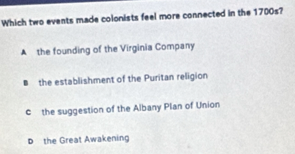 Which two events made colonists feel more connected in the 1700s?
A the founding of the Virginia Company
the establishment of the Puritan religion
c the suggestion of the Albany Plan of Union
D the Great Awakening