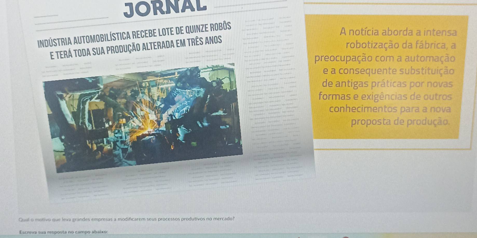 JORNAL 
Iindústria automobilística recebe lote de quinze robôs 
A notícia aborda a intensa 
e terá toda sua produção alterada em três anos 
robotização da fábrica, a 
preocupação com a automação 
e a consequente substituição 
de antigas práticas por novas 
formas e exigências de outros 
conhecimentos para a nova 
proposta de produção. 
Qual o motivo que leva grandes empresas a modificarem seus processos produtivos no mercado? 
Escreva sua resposta no campo abaixo: