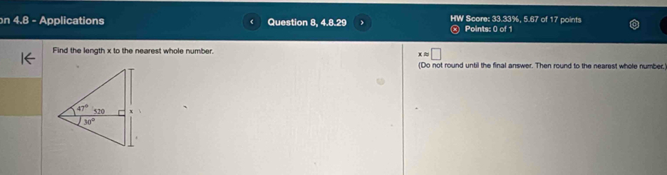 Score: 33.33%, 5.67 of 17 points
n 4.8 - Applications Question 8, 4.8.29 Points: 0 of 1
Find the length x to the nearest whole number.
xapprox □
(Do not round until the final answer. Then round to the nearest whole number.