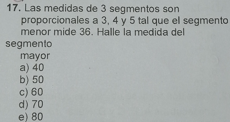 Las medidas de 3 segmentos son
proporcionales a 3, 4 y 5 tal que el segmento
menor mide 36. Halle la medida del
segmento
mayor
a) 40
b) 50
c) 60
d) 70
e) 80