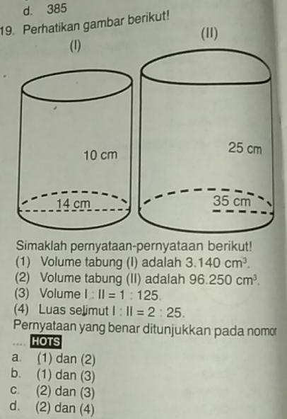 d. 385
19. Perhatikan gambar berikut!
(11)
(1)
Simaklah pernyataan-pernyataan berikut!
(1) Volume tabung (I) adalah 3.140cm^3. 
(2) Volume tabung (II) adalah 96.250cm^3. 
(3) Volume 1:11=1:125. 
(4) Luas selimut 1:11=2:25. 
Pernyataan yang benar ditunjukkan pada nomor
HOTS
a. (1) dan (2)
b. (1) dan (3)
c. (2) dan (3)
d. (2) dan (4)