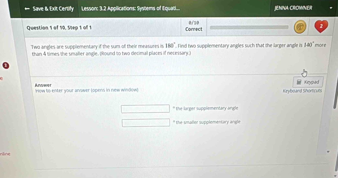 Save & Exit Certify Lesson: 3.2 Applications: Systems of Equati... JENNA CROWNER
0/10
Question 1 of 10, Step 1 of 1 Correct
2
Two angles are supplementary if the sum of their measures is 180°. Find two supplementary angles such that the larger angle is 140° more
than 4 times the smaller angle. (Round to two decimal places if necessary.)
e
Answer
Keypad
How to enter your answer (opens in new window) Keyboard Shortcuts
the larger supplementary angle
the smaller supplementary angle
nline