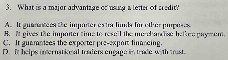 What is a major advantage of using a letter of credit?
A. It guarantees the importer extra funds for other purposes.
B. It gives the importer time to resell the merchandise before payment.
C. It guarantees the exporter pre-export financing.
D. It helps international traders engage in trade with trust.