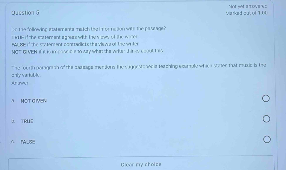 Not yet answered
Question 5 Marked out of 1.00
Do the following statements match the information with the passage?
TRUE if the statement agrees with the views of the writer
FALSE if the statement contradicts the views of the writer
NOT GIVEN if it is impossible to say what the writer thinks about this
The fourth paragraph of the passage mentions the suggestopedia teaching example which states that music is the
only variable.
Answer
a. NOT GIVEN
b. TRUE
C. FALSE
Clear my choice