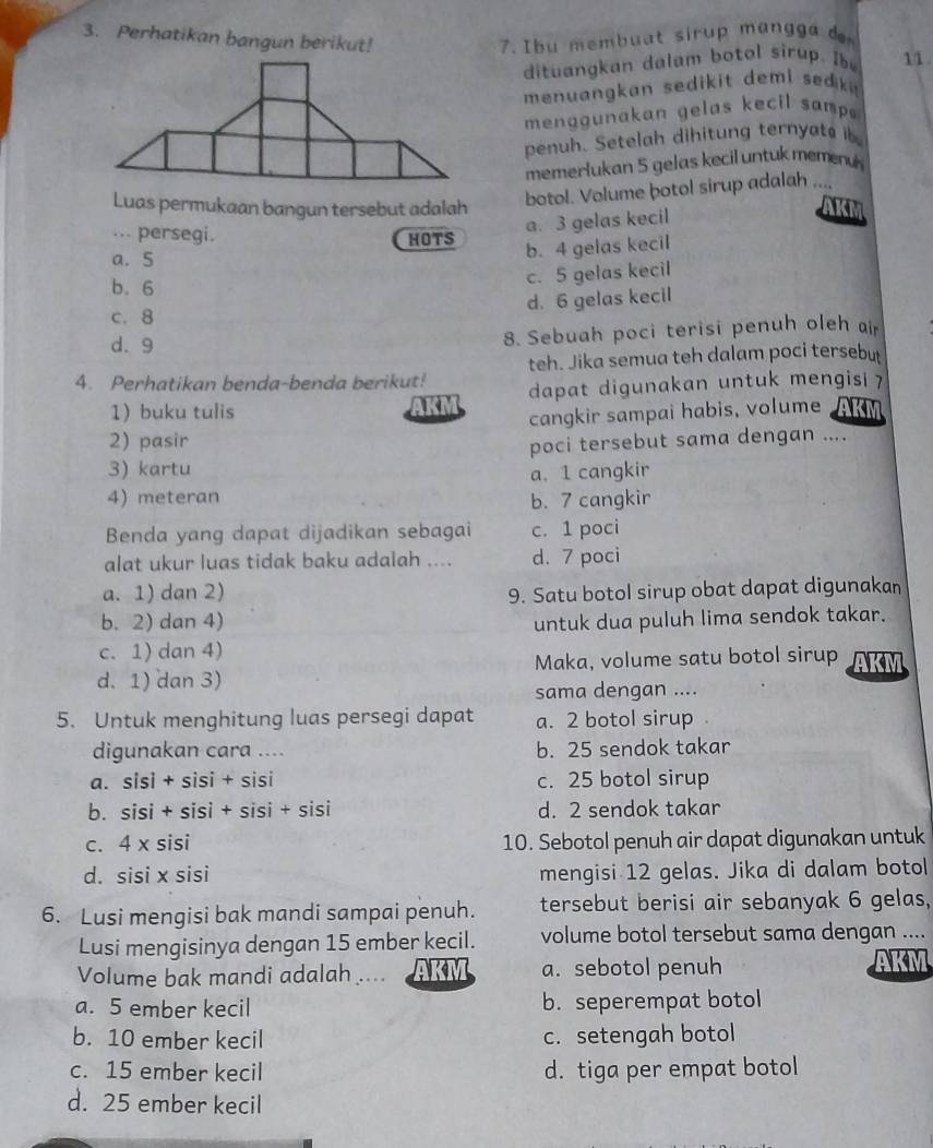 Perhatikan bangun berikut!  7. Ibu membuat sirup mangga d 11.
dituangkan dalam botol sirup. I
menuangkan sedikit demi sedk 
men g g unakan gelas kecil samp 
penuh. Setelah dihitung ternyato ib
memerlukan 5 gelas kecil untuk memen 
botol. Volume botol sirup adalah ....
Luas permukaan bangun tersebut adalah AKM
.. persegi.
a. 3 gelas kecil
HOTS b. 4 gelas kecil
a. 5
b. 6
c. 5 gelas kecil
d. 6 gelas kecil
c. 8
d. 9 8. Sebuah poci terisi penuh oleh air
teh. Jika semua teh dalam poci tersebut
4. Perhatikan benda-benda berikut! dapat digunakan untuk mengisi ?
1 buku tulis AKM
cangkir sampai habis, volume AKM
2) pasir
3) kartu poci tersebut sama dengan ....
a. 1 cangkir
4) meteran b. 7 cangkir
Benda yang dapat dijadikan sebagai c. 1 poci
alat ukur luas tidak baku adalah .... d. 7 poci
a. 1) dan 2) 9. Satu botol sirup obat dapat digunakan
b. 2) dan 4) untuk dua puluh lima sendok takar.
c. 1) dan 4)
d. 1) dan 3) Maka, volume satu botol sirup AKM
sama dengan ....
5. Untuk menghitung luas persegi dapat a. 2 botol sirup .
digunakan cara .... b. 25 sendok takar
a. sisi + sisi + sisi c. 25 botol sirup
b. sisi + sisi + sisi + sisi d. 2 sendok takar
c. 4 x sisi 10. Sebotol penuh air dapat digunakan untuk
d. sisi x sisi mengisi 12 gelas. Jika di dalam botol
6. Lusi mengisi bak mandi sampai penuh. tersebut berisi air sebanyak 6 gelas,
Lusi mengisinya dengan 15 ember kecil. volume botol tersebut sama dengan ....
Volume bak mandi adalah .... AKM a. sebotol penuh
   
a. 5 ember kecil b. seperempat botol
b. 10 ember kecil c. setengah botol
c. 15 ember kecil d. tiga per empat botol
d. 25 ember kecil