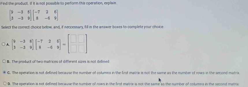 Find the product. If it is not possible to perform this operation, explain.
beginbmatrix 9&-3&8 3&-3&9endbmatrix beginbmatrix -7&2&6 8&-6&9endbmatrix
Select the correct choice below, and, if neccessary, fill in the answer boxes to complete your choice
A beginbmatrix 9&-3&8 3&-3&9endbmatrix beginbmatrix -7&2&6 8&-6&9endbmatrix =beginbmatrix □ &□  □ &□ endbmatrix
B. The product of two matrices of different sizes is not defined
C. The operation is not defined because the number of columns in the first matrix is not the same as the number of rows in the second matrix.
D. The operation is not defined because the number of rows in the first matrix is not the same as the number of columns in the second matrix