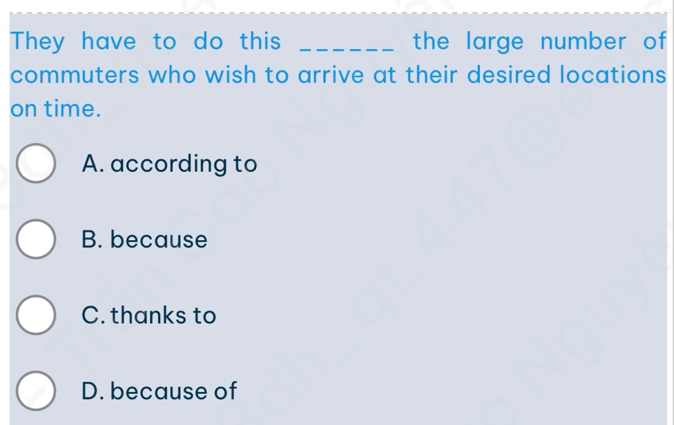 They have to do this _the large number of 
commuters who wish to arrive at their desired locations
on time.
A. according to
B. because
C. thanks to
D. because of