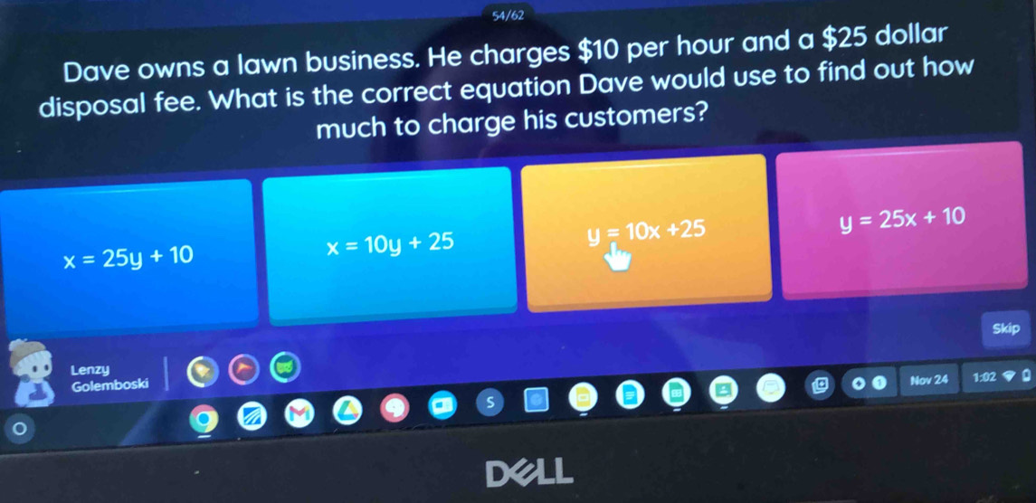 54/62
Dave owns a lawn business. He charges $10 per hour and a $25 dollar
disposal fee. What is the correct equation Dave would use to find out how
much to charge his customers?
y=10x+25
y=25x+10
x=25y+10
x=10y+25
Skip
Lenzy
Golemboski
Nov 24 1:02