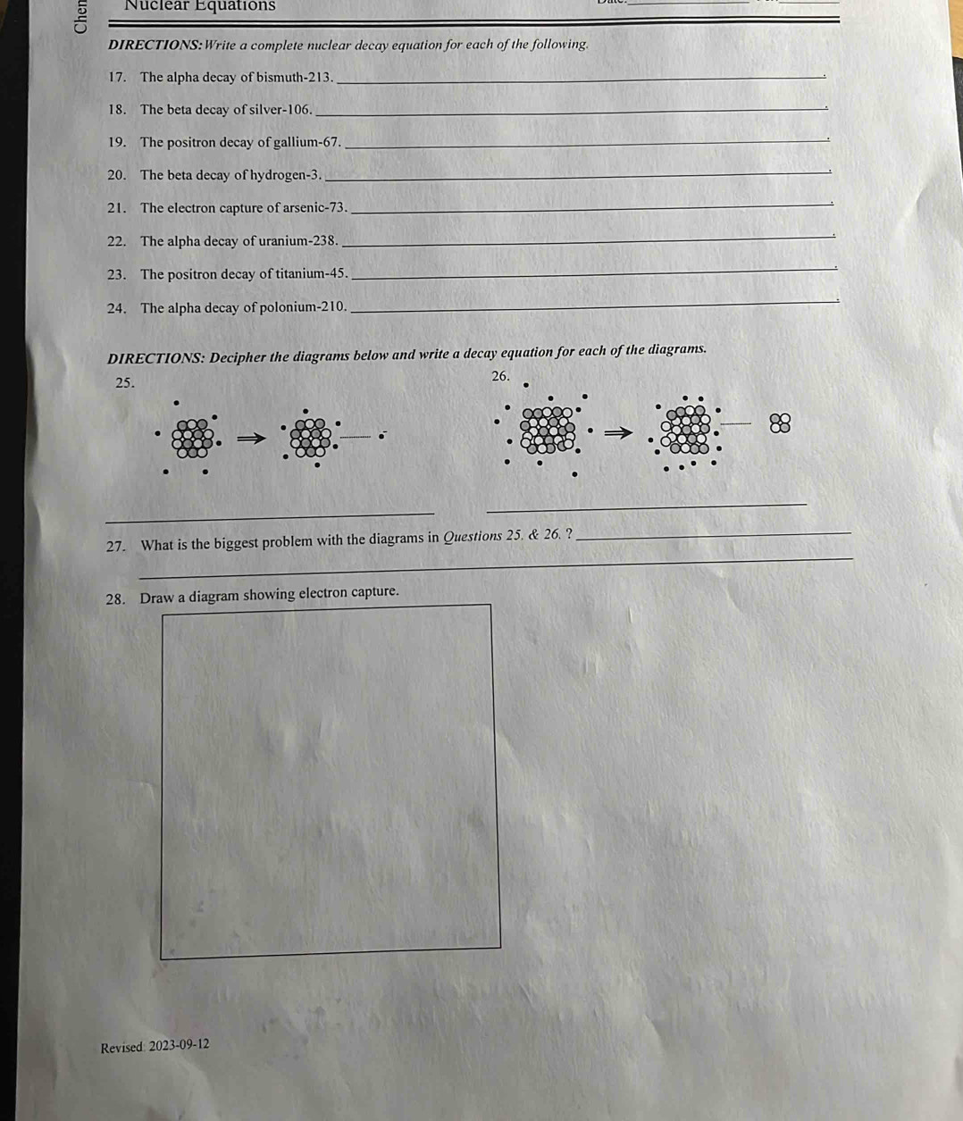 Nuclear Equations 
DIRECTIONS: Write a complete nuclear decay equation for each of the following. 
17. The alpha decay of bismuth- 213. 
_ 
18. The beta decay of silver- 106. 
_ 
19. The positron decay of gallium- 67. 
_ 
20. The beta decay of hydrogen- 3. 
_ 
21. The electron capture of arsenic- 73. 
_ 
22. The alpha decay of uranium- 238
_ 
23. The positron decay of titanium- 45. 
_ 
24. The alpha decay of polonium- 210. 
_ 
DIRECTIONS: Decipher the diagrams below and write a decay equation for each of the diagrams. 
25. 26. 
_ 
_ 
_ 
_ 
27. What is the biggest problem with the diagrams in Questions 25. & 26. ? 
28. Draw a diagram showing electron capture. 
Revised: 2023-09-12