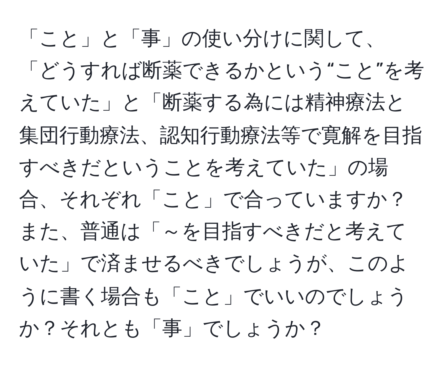 「こと」と「事」の使い分けに関して、「どうすれば断薬できるかという“こと”を考えていた」と「断薬する為には精神療法と集団行動療法、認知行動療法等で寛解を目指すべきだということを考えていた」の場合、それぞれ「こと」で合っていますか？また、普通は「～を目指すべきだと考えていた」で済ませるべきでしょうが、このように書く場合も「こと」でいいのでしょうか？それとも「事」でしょうか？