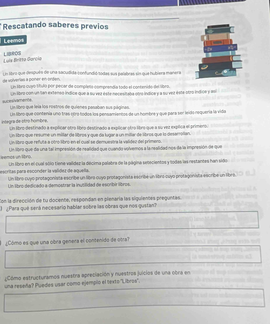 Rescatando saberes previos
Leemos
LIBROS
Luis Britto Garcia
Un libro que después de una sacudida confundió todas sus palabras sin que hubiera manera
de volverlas a poner en orden.
Un libro cuyo título por pecar de completo comprendía todo el contenido del libro.
Un libro con un tan extenso índice que a su vez éste necesitaba otro índice y a su vez éste otro índice y así
sucesivamente.
Un libro que leía los rostros de quienes pasaban sus páginas.
Un libro que contenía uno tras otro todos los pensamientos de un hombre y que para ser leído requería la vida
integra de otro hombre.
Un libro destinado a explicar otro libro destinado a explicar otro libro que a su vez explica el primero.
Un libro que resume un millar de libros y que da lugar a un millar de libros que lo desarrollan.
Un libro que refuta a otro libro en el cual se demuestra la validez del primero.
Un libro que da una tal impresión de realidad que cuando volvemos a la realidad nos da la impresión de que
leemos un libro.
Un libro en el cual sólo tiene validez la décima palabra de la página setecientos y todas las restantes han sido
escritas para esconder la validez de aquella.
Un libro cuyo protagonista escribe un libro cuyo protagonista escribe un libro cuyo protagonista escribe un libro.
Un libro dedicado a demostrar la inutilidad de escribir libros.
Con la dirección de tu docente, respondan en plenaria las siguientes preguntas.
) ¿Para qué será necesario hablar sobre las obras que nos gustan?
¿Cómo es que una obra genera el contenido de otra?
¿Cómo estructuramos nuestra apreciación y nuestros juicios de una obra en
una reseña? Puedes usar como ejemplo el texto "Libros".