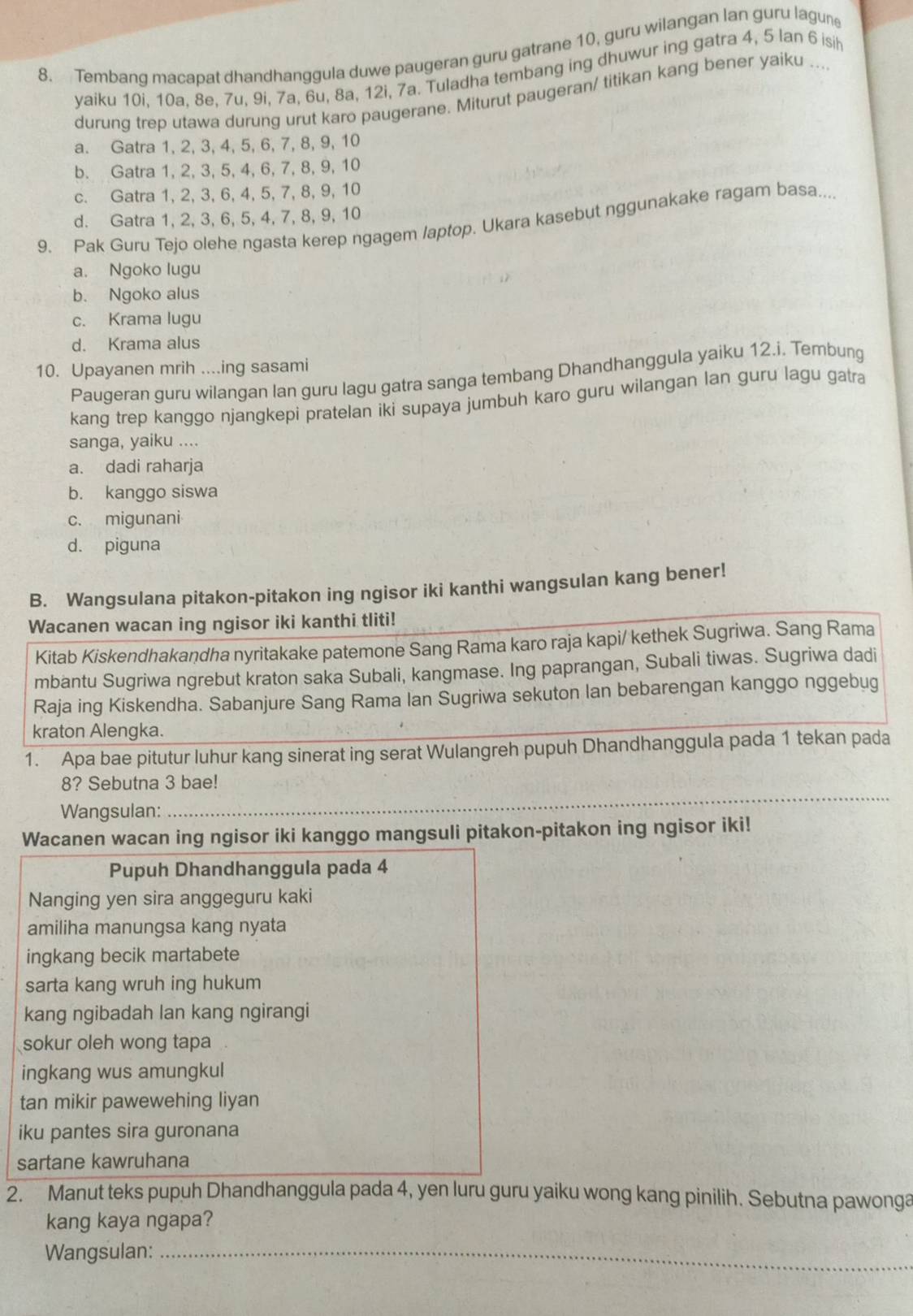 Tembang macapat dhandhanggula duwe paugeran guru gatrane 10, guru wilangan lan guru lagune
yaiku 10i, 10a, 8e, 7u, 9i, 7a, 6u, 8a, 12i, 7a. Tuladha tembang ing dhuwur ing gatra 4, 5 lan 6 isih
durung trep utawa durung urut karo paugerane. Miturut paugeran/ titikan kang bener yaiku ...
a. Gatra 1, 2, 3, 4, 5, 6, 7, 8, 9, 10
b. Gatra 1, 2, 3, 5, 4, 6, 7, 8, 9, 10
c. Gatra 1, 2, 3, 6, 4, 5, 7, 8, 9, 10
d. Gatra 1, 2, 3, 6, 5, 4, 7, 8, 9, 10
9. Pak Guru Tejo olehe ngasta kerep ngagem /aptop. Ukara kasebut nggunakake ragam basa...
a. Ngoko lugu
b. Ngoko alus
c. Krama lugu
d. Krama alus
10. Upayanen mrih ....ing sasami
Paugeran guru wilangan lan guru lagu gatra sanga tembang Dhandhanggula yaiku 12.i. Tembung
kang trep kanggo njangkepi pratelan iki supaya jumbuh karo guru wilangan lan guru lagu gatra
sanga, yaiku ....
a. dadi raharja
b. kanggo siswa
c. migunani
d. piguna
B. Wangsulana pitakon-pitakon ing ngisor iki kanthi wangsulan kang bener!
Wacanen wacan ing ngisor iki kanthi tliti!
Kitab Kiskendhakandha nyritakake patemone Sang Rama karo raja kapi/ kethek Sugriwa. Sang Rama
mbantu Sugriwa ngrebut kraton saka Subali, kangmase. Ing paprangan, Subali tiwas. Sugriwa dadi
Raja ing Kiskendha. Sabanjure Sang Rama Ian Sugriwa sekuton lan bebarengan kanggo nggebug
kraton Alengka.
1. Apa bae pitutur luhur kang sinerat ing serat Wulangreh pupuh Dhandhanggula pada 1 tekan pada
8? Sebutna 3 bae!
Wangsulan:
_
Wacanen wacan ing ngisor iki kanggo mangsuli pitakon-pitakon ing ngisor iki!
Pupuh Dhandhanggula pada 4
Nanging yen sira anggeguru kaki
amiliha manungsa kang nyata
ingkang becik martabete
sarta kang wruh ing hukum
kang ngibadah lan kang ngirangi
sokur oleh wong tapa
ingkang wus amungkul
tan mikir pawewehing liyan
iku pantes sira guronana
sartane kawruhana
2. Manut teks pupuh Dhandhanggula pada 4, yen luru guru yaiku wong kang pinilih. Sebutna pawonga
kang kaya ngapa?
Wangsulan:_