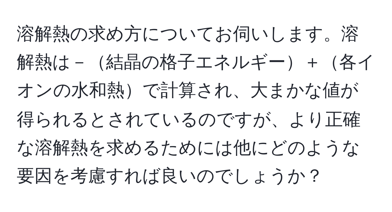 溶解熱の求め方についてお伺いします。溶解熱は－結晶の格子エネルギー＋各イオンの水和熱で計算され、大まかな値が得られるとされているのですが、より正確な溶解熱を求めるためには他にどのような要因を考慮すれば良いのでしょうか？