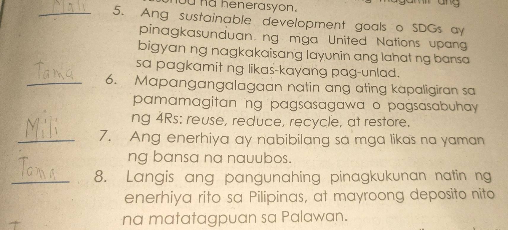 ou hd henerasyon. 
m ang 
_5. Ang sustainable development goals o SDGs ay 
pinagkasunduan ng mga United Nations upang 
bigyan ng nagkakaisang layunin ang lahat ng bansa 
sa pagkamit ng likas-kayang pag-unlad. 
_6. Mapangangalagaan natin ang ating kapaligiran sa 
pamamagitan ng pagsasagawa o pagsasabuhay 
ng 4Rs: reuse, reduce, recycle, at restore. 
_7. Ang enerhiya ay nabibilang sa mga likas na yaman 
ng bansa na nauubos. 
_8. Langis ang pangunahing pinagkukunan natin ng 
enerhiya rito sa Pilipinas, at mayroong deposito nito 
na matatagpuan sa Palawan.