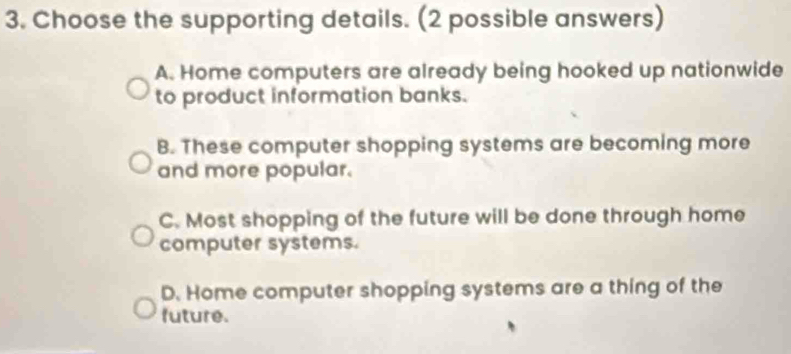 Choose the supporting details. (2 possible answers)
A. Home computers are already being hooked up nationwide
to product information banks.
B. These computer shopping systems are becoming more
and more popular.
C. Most shopping of the future will be done through home
computer systems.
D. Home computer shopping systems are a thing of the
future.