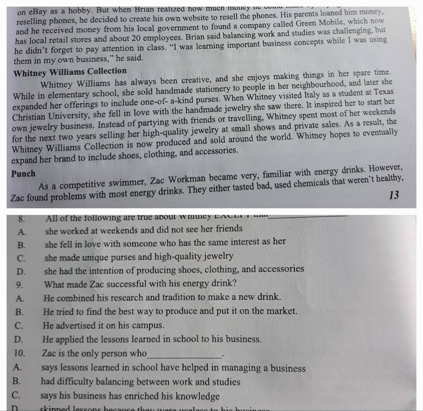 on eBay as a hobby. But when Brian realized how much money n 
reselling phones, he decided to create his own website to resell the phones. His parents loaned him money,
and he received money from his local government to found a company called Green Mobile, which now
has local retail stores and about 20 employees. Brian said balancing work and studies was challenging, but
he didn’t forget to pay attention in class. “I was learning important business concepts while I was using
them in my own business,” he said.
Whitney Williams Collection
Whitney Williams has always been creative, and she enjoys making things in her spare time.
While in elementary school, she sold handmade stationery to people in her neighbourhood, and later she
expanded her offerings to include one-of- a-kind purses. When Whitney visited Italy as a student at Texas
Christian University, she fell in love with the handmade jewelry she saw there. It inspired her to start her
own jewelry business. Instead of partying with friends or travelling, Whitney spent most of her weekends
for the next two years selling her high-quality jewelry at small shows and private sales. As a result, the
Whitney Williams Collection is now produced and sold around the world. Whitney hopes to eventually
expand her brand to include shoes, clothing, and accessories.
Punch
As a competitive swimmer, Zac Workman became very, familiar with energy drinks. However,
Zac found problems with most energy drinks. They either tasted bad, used chemicals that weren’t healthy,
13
8. All of the following are true about whitley EACE   
_
A. she worked at weekends and did not see her friends
B. she fell in love with someone who has the same interest as her
C. she made unique purses and high-quality jewelry
D. she had the intention of producing shoes, clothing, and accessories
9. What made Zac successful with his energy drink?
A. He combined his research and tradition to make a new drink.
B. He tried to find the best way to produce and put it on the market.
C. He advertised it on his campus.
D. He applied the lessons learned in school to his business.
10. Zac is the only person who_
A. says lessons learned in school have helped in managing a business
B. had difficulty balancing between work and studies
C. says his business has enriched his knowledge
D   skipped lessons because the