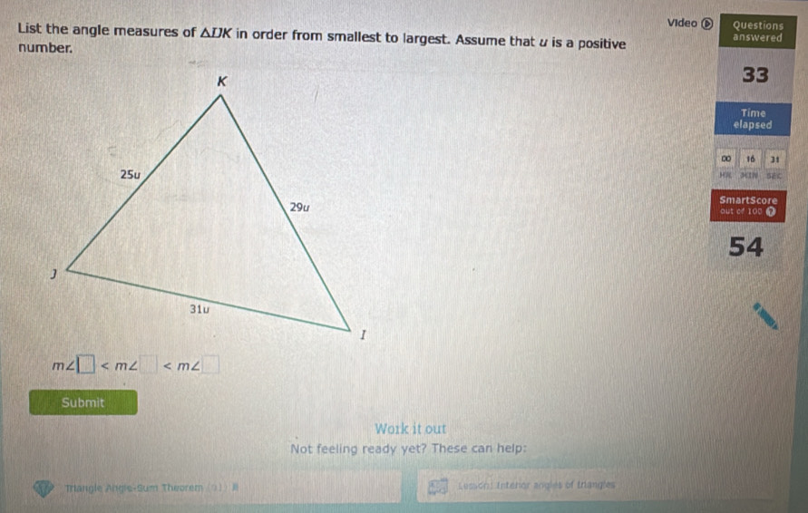 Video Questions 
List the angle measures of △ DK in order from smallest to largest. Assume that u is a positive answered 
number.
33
Time 
elapsed 
∞ 16 31
SmartScore 
out of 100 Ω
54
m∠ □
Submit 
Work it out 
Not feeling ready yet? These can help: 
Triangle Angle-Sum Theorem (△) _ j Lesson: Intehor angles of trangles