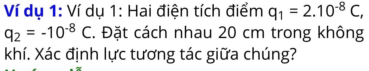 Ví dụ 1: Ví dụ 1: Hai điện tích điểm q_1=2.10^(-8)C,
q_2=-10^(-8)C. Đặt cách nhau 20 cm trong không 
khí. Xác định lực tương tác giữa chúng?