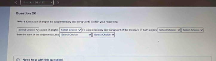 a=ta=20e^2. . 
Question 20 
WRTE Can a pair of angles be supplementary and congruent? Explain your reasoning. 
Select Choice a pair of angles Select Choice ν be supplementary and congruent. If the measure of both anglies Select Choice Salert Chaice V 
then the sum of the angle measures Select Choice Select Choice ` 
Need help with this question?